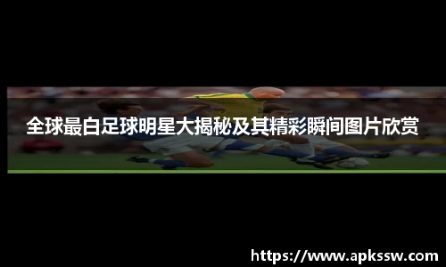 全球最白足球明星大揭秘及其精彩瞬间图片欣赏